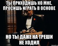 Ты приходишь ко мне, просишь играть в основе но ты даже на треши не ходил