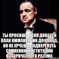 ты просишь меня довести план имманенции до конца, но не хрчешь подвергнуть срмнению институцию исторического Разума