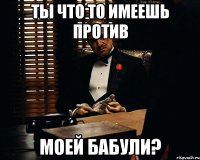 Ты что то имеешь против Моей бабули?