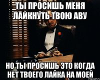 ты просишь меня лайкнуть твою аву но ты просишь это когда нет твоего лайка на моей