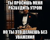 Ты просишь меня разбудить утром но ты это делаешь без уважения