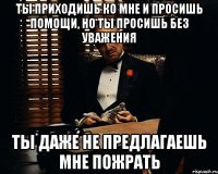 ты приходишь ко мне и просишь помощи, но ты просишь без уважения ты даже не предлагаешь мне пожрать