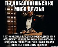 ТЫ ДОБАВЛЯЕШЬСЯ КО МНЕ В ДРУЗЬЯ А ПОТОМ КИДАЕШЬ В ПОДПИСЧИКИ, В НАДЕЖДЕ ЧТО Я ОСТАНУСЬ У ТЕБЯ В ПОДПИСЧИКАХ. ТЫ ЕБАНУТЫЙ НА ВСЮ ГОЛОВУ, ЕСЛИ В ЭТО ВЕРИШЬ. ЛУЧШЕ ПРОЙДИ МИМО, ИБО Я С УЕБАНАМИ НЕ ДРУЖУ!