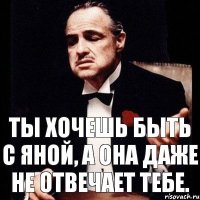 ты хочешь быть с яной, а она даже не отвечает тебе.