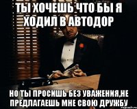 ты хочешь что бы я ходил в автодор но ты просишь без уважения,не предлагаешь мне свою дружбу