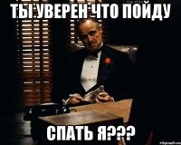 ты уверен что пойду спать я???