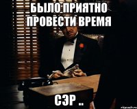 Было приятно провести время сэр ..