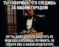 Ты говоришь, что следишь за нашим городом но ты даже дороги залатать не можешь,больницы починить, не говоря уже о новой архитектуре