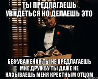 ты предлагаешь увидеться но делаешь это без уважения,ты не предлагаешь мне дружбу ты даже не называешь меня крестным отцом