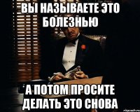 Вы называете это болезнью А потом просите делать это снова