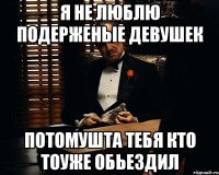 я не люблю подерженые девушек потомушта тебя кто тоуже обьездил