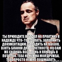 Ты приходите в отдел на практику в надежде что- то сделать, заполнить документацию, съездить на вызов, взять бланки для отчетности, но сам же сидишь весь день и плюешь в потолок. Тебе не нужна моя дружба, тебе просто нужно пошмалять