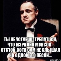 ты не устаешь трепаться, что мэрилин мэнсон - отстой, хотя сам не слышал ни одной его песни...