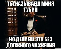 Ты называеш миня губий но делаеш это без должного уважения