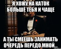 Я хожу на каток больше тебя и чаще а ты смеешь занимать очередь передо мной...