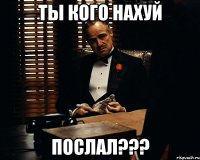 ТЫ КОГО НАХУЙ ПОСЛАЛ???