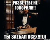 Разве тебе не говорили!! Ты заебал всех!!!)))