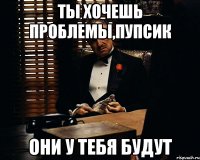 ТЫ ХОЧЕШЬ ПРОБЛЕМЫ,ПУПСИК ОНИ У ТЕБЯ БУДУТ