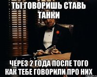 ты говоришь ставь танки через 2 года после того как тебе говорили про них