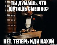 ты думашь, что шутишь смешно? нет. теперь иди нахуй