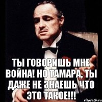 Ты говоришь мне война! Но Тамара, ты даже не знаешь что это такое!!!