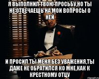 я выполнил твою просьбу,но ты не отвечаешь на мои вопросы о ней и просил ты меня без уважения,ты даже не обратился ко мне,как к крестному отцу