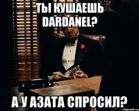 ты кушаешь DARDANEL? а у Азата спросил?