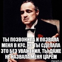 Ты позвонила и позвала меня в KFC, но ты сделала это без уважения, ты даже не назвала меня царём