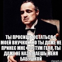 Ты просишь остаться с моей внучкой, но ты даже не принес мне фастум геля, ты даже не называешь меня бабушкой