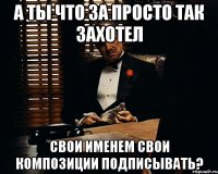 А ты что за просто так захотел свои именем свои композиции подписывать?