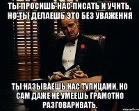 Ты просишь нас писать и учить, но ты делаешь это без уважения Ты называешь нас тупицами, но сам даже не умеешь грамотно разговаривать.