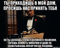 Ты приходишь в мой дом, просишь нас принять тебя но ты делаешь это без должного уважения. Хочешь поиметь империю и даже не захватываешь мусор когда уходишь