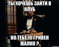 ты хочешь зайти в клуб но тебе 10 гривен жалко ?