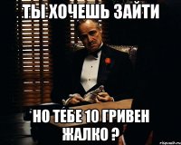 ты хочешь зайти но тебе 10 гривен жалко ?