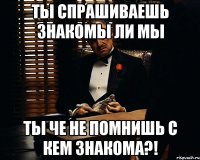 ты спрашиваешь знакомы ли мы ты че не помнишь с кем знакома?!