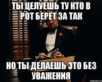 ты целуешь ту кто в рот берёт за так но ты делаешь это без уважения