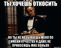 ты хочешь откосить но ты не называешь меня по имени отчеству и даже не приносишь мне коньяк