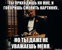 Ты приходишь ко мне, и говоришь сменить картинку.. Но ты даже не уважаешь меня.