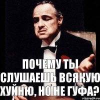 ПОЧЕМУ ТЫ СЛУШАЕШЬ ВСЯКУЮ ХУЙНЮ, НО НЕ ГУФА?