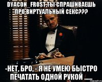 dyacon_frost,ты спрашиваешь про виртуальный секс??? -Нет, Бро, - я не умею быстро печатать одной рукой ......