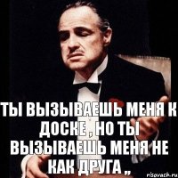 ТЫ вызываешь меня к доске , но ты вызываешь меня не как друга ,,