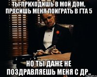 Ты приходишь в мой дом, просишь меня поиграть в гта 5 Но ты даже не поздравляешь меня с др..