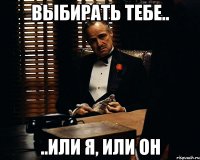 Выбирать тебе.. ..или я, или он