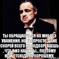 Ты обращаешься ко мне без уважения. Но ты просто даже скорей всего не подозреваешь , что я из Каширы... Поэтому иди отсюда по хорошему.