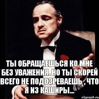 Ты обращаешься ко мне без уважения. Но ты скорей всего не подозреваешь , что я из Каширы...