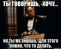 Ты говоришь, -хочу... но ты же знаешь,-для этого нужно, что то делать.