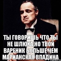 Ты говоришь что ты не шлюха,но твой вареник больше чем марианская впадина