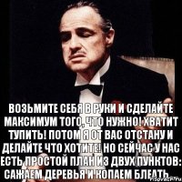 Возьмите себя в руки и сделайте МАКСИМУМ того, ЧТО НУЖНО! ХВАТИТ ТУПИТЬ! ПОТОМ Я ОТ ВАС ОТСТАНУ И ДЕЛАЙТЕ ЧТО ХОТИТЕ! НО СЕЙЧАС У НАС ЕСТЬ ПРОСТОЙ ПЛАН ИЗ ДВУХ ПУНКТОВ: САЖАЕМ ДЕРЕВЬЯ И КОПАЕМ БЛЕАТЬ....