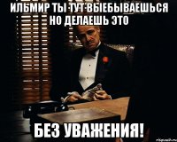 ильмир ты тут выебываешься но делаешь это без уважения!