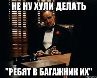 не ну хули делать "ребят в багажник их"